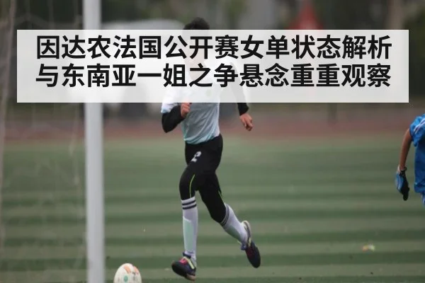 因达农法国公开赛女单状态解析与东南亚一姐之争悬念重重观察
