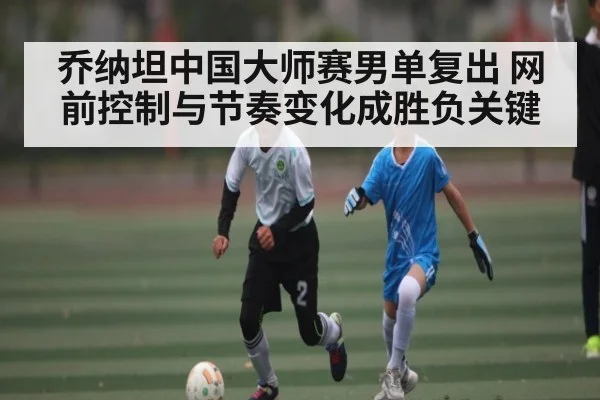乔纳坦中国大师赛男单复出 网前控制与节奏变化成胜负关键