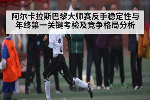 阿尔卡拉斯巴黎大师赛反手稳定性与年终第一关键考验及竞争格局分析